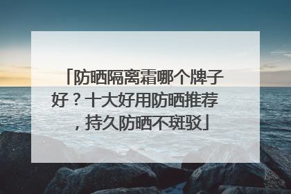 防晒隔离霜哪个牌子好？十大好用防晒推荐，持久防晒不斑驳