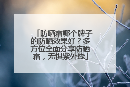 防晒霜哪个牌子的防晒效果好？多方位全面分享防晒霜，无惧紫外线