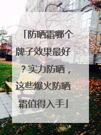 防晒霜哪个牌子效果最好？实力防晒，这些爆火防晒霜值得入手