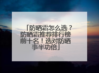 防晒霜怎么选？防晒霜推荐排行榜前十名！选对防晒事半功倍