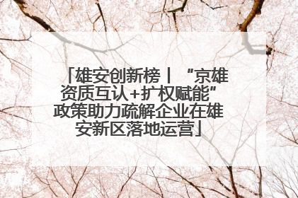 雄安创新榜丨“京雄资质互认+扩权赋能”政策助力疏解企业在雄安新区落地运营