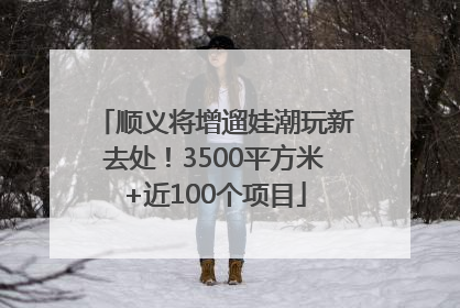 顺义将增遛娃潮玩新去处！3500平方米+近100个项目