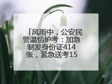风雨中，公安民警温情护考：加急制发身份证414张，紧急送考1590人次