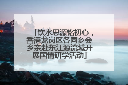 饮水思源铭初心，香港龙岗区各同乡会乡亲赴东江源流域开展国情研学活动