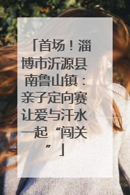 首场！淄博市沂源县南鲁山镇：亲子定向赛让爱与汗水一起“闯关”