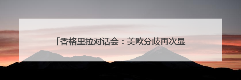 香格里拉对话会：美欧分歧再次显现 美关税政策引发各大洲不安