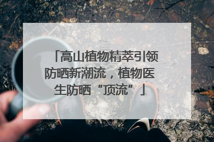 高山植物精萃引领防晒新潮流，植物医生防晒“顶流”