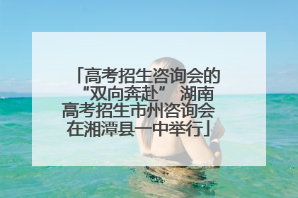 高考招生咨询会的“双向奔赴” 湖南高考招生市州咨询会在湘潭县一中举行