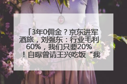 3年0佣金？京东进军酒旅，刘强东：行业毛利60%，我们只要20%！自曝曾请王兴吃饭“我要做外卖了”