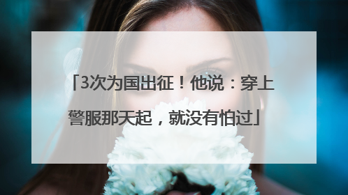 3次为国出征！他说：穿上警服那天起，就没有怕过