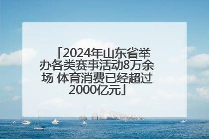 2024年山东省举办各类赛事活动8万余场 体育消费已经超过2000亿元