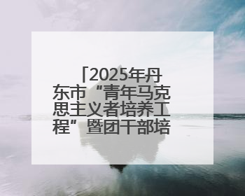 2025年丹东市“青年马克思主义者培养工程”暨团干部培训班开班