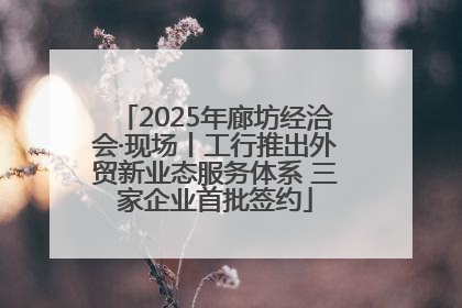2025年廊坊经洽会·现场丨工行推出外贸新业态服务体系 三家企业首批签约