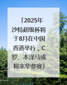 2025年沙特超级杯将于8月在中国香港举行，C罗、本泽马或将来华参赛