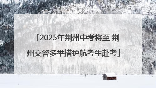 2025年荆州中考将至 荆州交警多举措护航考生赴考