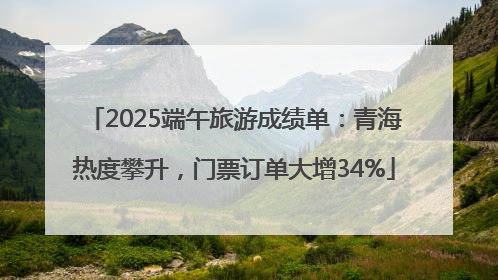 2025端午旅游成绩单：青海热度攀升，门票订单大增34%