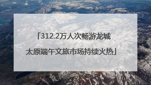 312.2万人次畅游龙城 太原端午文旅市场持续火热
