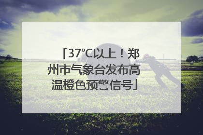 37℃以上！郑州市气象台发布高温橙色预警信号