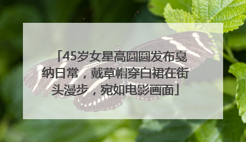 45岁女星高圆圆发布戛纳日常，戴草帽穿白裙在街头漫步，宛如电影画面