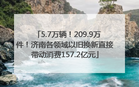 5.7万辆！209.9万件！济南各领域以旧换新直接带动消费157.2亿元