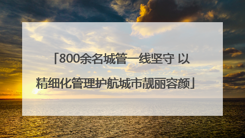 800余名城管一线坚守 以精细化管理护航城市靓丽容颜