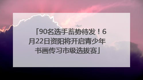 90名选手蓄势待发！6月22日资阳将开启青少年书画传习市级选拔赛